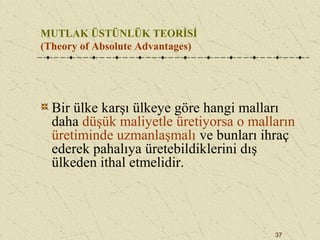 37
MUTLAK ÜSTÜNLÜK TEORİSİ
(Theory of Absolute Advantages)
Bir ülke karşı ülkeye göre hangi malları
daha düşük maliyetle üretiyorsa o malların
üretiminde uzmanlaşmalı ve bunları ihraç
ederek pahalıya üretebildiklerini dış
ülkeden ithal etmelidir.
 