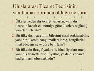 4
Uluslararası Ticaret Teorisinin
yanıtlamak zorunda olduğu üç soru:
1. Ülkeler neden dış ticaret yaparlar, yani dış
ticaretin kapalı ekonomiye göre ülkelere sağladığı
yararlar nelerdir?
2. Bir ülke dış ticaretinin bileşimi nasıl açıklanabilir;
yani bir ülkenin hangi malları ihraç, hangilerini
ithal edeceği neye göre belirlenir?
3. Bir ülkenin ihraç fiyatları ile ithal fiyatları oranı,
yani dış ticarette nispi fiyatlar, ya da dış ticaret
hadleri nasıl oluşmaktadır?
 