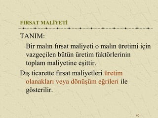 40
FIRSAT MALİYETİ
TANIM:
Bir malın fırsat maliyeti o malın üretimi için
vazgeçilen bütün üretim faktörlerinin
toplam maliyetine eşittir.
Dış ticarette fırsat maliyetleri üretim
olanakları veya dönüşüm eğrileri ile
gösterilir.
 