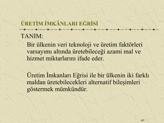 41
ÜRETİM İMKÂNLARI EĞRİSİ
TANIM:
Bir ülkenin veri teknoloji ve üretim faktörleri
varsayımı altında üretebileceği azami mal ve
hizmet miktarlarını ifade eder.
Üretim İmkanları Eğrisi ile bir ülkenin iki farklı
maldan üretebilecekleri alternatif bileşimleri
göstermek mümkündür.
 