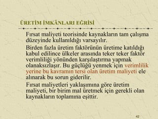 42
ÜRETİM İMKÂNLARI EĞRİSİ
Fırsat maliyeti teorisinde kaynakların tam çalışma
düzeyinde kullanıldığı varsayılır.
Birden fazla üretim faktörünün üretime katıldığı
kabul edilince ülkeler arasında teker teker faktör
verimliliği yönünden karşılaştırma yapmak
olanaksızlaşır. Bu güçlüğü yenmek için verimlilik
yerine bu kavramın tersi olan üretim maliyeti ele
alınarak bu sorun giderilir.
Fırsat maliyetleri yaklaşımına göre üretim
maliyeti, bir birim mal üretmek için gerekli olan
kaynakların toplamına eşittir.
 
