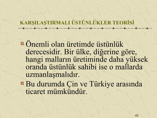 45
KARŞILAŞTIRMALI ÜSTÜNLÜKLER TEORİSİ
Önemli olan üretimde üstünlük
derecesidir. Bir ülke, diğerine göre,
hangi malların üretiminde daha yüksek
oranda üstünlük sahibi ise o mallarda
uzmanlaşmalıdır.
Bu durumda Çin ve Türkiye arasında
ticaret mümkündür.
 