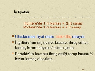 48
Uluslararası fiyat oranı 1mk=1ltş olsaydı
İngiltere’nin dış ticaret kazancı ihraç edilen
kumaş birimi başına ½ birim şarap
Portekiz’in kazancı ihraç ettiği şarap başına ½
birim kumaş olacaktır.
İç fiyatlar
İngiltere’de 1 m kumaş = ½ lt şarap
Portekiz’de 1 m kumaş = 2 lt şarap
 