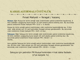 51
KARŞILAŞTIRMALI ÜSTÜNLÜK
Fırsat Maliyeti = feragat / kazanç
Rusya: Eğer Rusya bir birim emeği viski üretiminden petrol üretimine kaydırırsa, 5
litre viskiden vazgeçmiş buna karşın 10 varil ekstra petrol üretmiş olur. Bu durumda
petrol üretiminin fırsat maliyeti FM= 5/10 = ½ olurdu
Rusya bir birim emeği petrol üretiminden viski üretimine kaydırdığında ise, 5 litre
viski elde etmek için 10 varil petrolden feragat etmesi gerekecektir. Bu durumda
viski üretiminin fırsat maliyeti FM= 10/5 =2 olur.
İskoçya: Eğer İskoçya bir birim emeği viski üretiminden petrol üretimine kaydırırsa,
40 litre viskiden vazgeçmiş buna karşın 20 varil ekstra petrol üretmiş olur. Bu
durumda petrol üretiminin fırsat maliyeti FM= 40/20 = 2
olurdu.
Aynı şekilde İskoçya bir birim emeği petrol üretiminden viski üretimine kaydırdığında
ise, 40 litre viski elde etmek için 20 varil petrolden feragat etmesi gerekecektir. Bu
durumda viski üretiminin fırsat maliyeti FM= 20/40 = ½ olur.
İskoçya için petrolün FM Rusya’nınkinden 4 kat daha fazladır.
(2’ye karşılık ½)
 