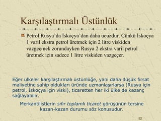 52
Karşılaştırmalı Üstünlük
Petrol Rusya’da İskoçya’dan daha ucuzdur. Çünkü İskoçya
1 varil ekstra petrol üretmek için 2 litre viskiden
vazgeçmek zorundayken Rusya 2 ekstra varil petrol
üretmek için sadece 1 litre viskiden vazgeçer.
Eğer ülkeler karşılaştırmalı üstünlüğe, yani daha düşük fırsat
maliyetine sahip oldukları üründe uzmanlaşırlarsa (Rusya için
petrol, İskoçya için viski), ticaretten her iki ülke de kazanç
sağlayabilir.
Merkantilistlerin sıfır toplamlı ticaret görüşünün tersine
kazan-kazan durumu söz konusudur.
 