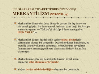 6
ULUSLARARASI TİCARET TEORİSİNİN DOĞUŞU
MERKANTİLİZM (XVI-XVII. yy)
Merkantilist dönemden önce dünyada yaygın bir dış ticaretten
söz etmek güçtür. Bu durumun tek istisnası uzak doğu ile Avrupa
arasında yaşanan ve Türkiye’yi bir köprü durumuna getiren
İPEK YOLU’dur
Merkantilist dönem feodalitenin yerine ulusal devletlerin
kurulmakta olduğu bir dönemdir. Düzenli ordunun kurulması, bu
ordu ile ticaret yollarının korunması ve uzun süren savaşların
finansmanı o zaman geçerli para olan altına ihtiyacı hat safaya
çıkarmıştır.
Merkantilizme göre dış ticaret politikasının temel amacı
hazinenin altın stokunu artırmaktır.
Yoğun devlet müdahaleciliğine dayanan bir doktrindir.
 