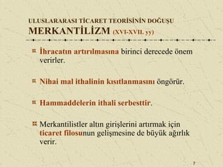 7
ULUSLARARASI TİCARET TEORİSİNİN DOĞUŞU
MERKANTİLİZM (XVI-XVII. yy)
İhracatın artırılmasına birinci derecede önem
verirler.
Nihai mal ithalinin kısıtlanmasını öngörür.
Hammaddelerin ithali serbesttir.
Merkantilistler altın girişlerini artırmak için
ticaret filosunun gelişmesine de büyük ağırlık
verir.
 
