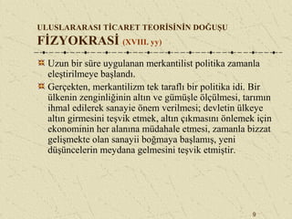9
ULUSLARARASI TİCARET TEORİSİNİN DOĞUŞU
FİZYOKRASİ (XVIII. yy)
Uzun bir süre uygulanan merkantilist politika zamanla
eleştirilmeye başlandı.
Gerçekten, merkantilizm tek taraflı bir politika idi. Bir
ülkenin zenginliğinin altın ve gümüşle ölçülmesi, tarımın
ihmal edilerek sanayie önem verilmesi; devletin ülkeye
altın girmesini teşvik etmek, altın çıkmasını önlemek için
ekonominin her alanına müdahale etmesi, zamanla bizzat
gelişmekte olan sanayii boğmaya başlamış, yeni
düşüncelerin meydana gelmesini teşvik etmiştir.
 