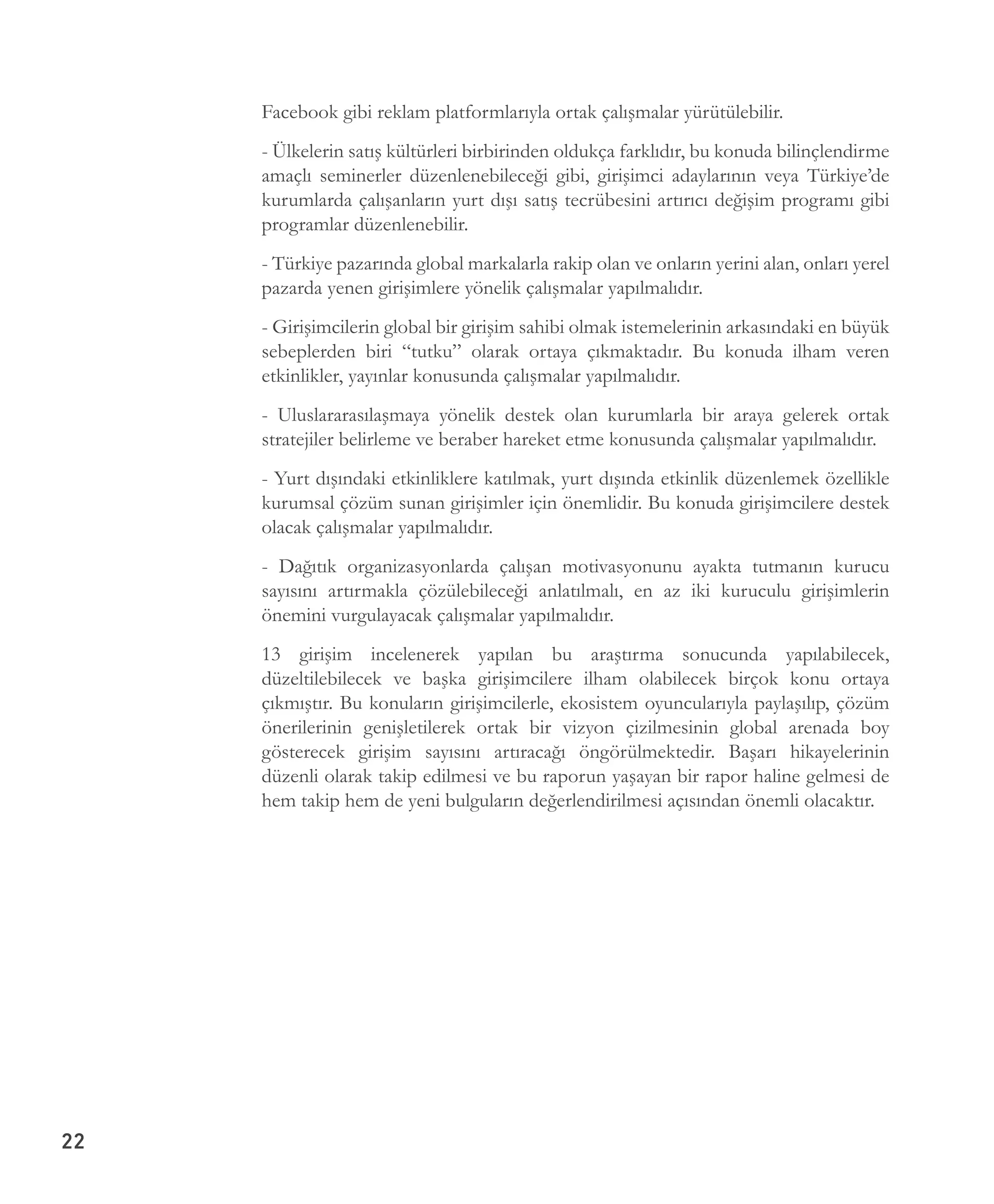 22
Facebook gibi reklam platformlarıyla ortak çalışmalar yürütülebilir.
- Ülkelerin satış kültürleri birbirinden oldukça farklıdır, bu konuda bilinçlendirme
amaçlı seminerler düzenlenebileceği gibi, girişimci adaylarının veya Türkiye’de
kurumlarda çalışanların yurt dışı satış tecrübesini artırıcı değişim programı gibi
programlar düzenlenebilir.
- Türkiye pazarında global markalarla rakip olan ve onların yerini alan, onları yerel
pazarda yenen girişimlere yönelik çalışmalar yapılmalıdır.
- Girişimcilerin global bir girişim sahibi olmak istemelerinin arkasındaki en büyük
sebeplerden biri “tutku” olarak ortaya çıkmaktadır. Bu konuda ilham veren
etkinlikler, yayınlar konusunda çalışmalar yapılmalıdır.
- Uluslararasılaşmaya yönelik destek olan kurumlarla bir araya gelerek ortak
stratejiler belirleme ve beraber hareket etme konusunda çalışmalar yapılmalıdır.
- Yurt dışındaki etkinliklere katılmak, yurt dışında etkinlik düzenlemek özellikle
kurumsal çözüm sunan girişimler için önemlidir. Bu konuda girişimcilere destek
olacak çalışmalar yapılmalıdır.
- Dağıtık organizasyonlarda çalışan motivasyonunu ayakta tutmanın kurucu
sayısını artırmakla çözülebileceği anlatılmalı, en az iki kuruculu girişimlerin
önemini vurgulayacak çalışmalar yapılmalıdır.
13 girişim incelenerek yapılan bu araştırma sonucunda yapılabilecek,
düzeltilebilecek ve başka girişimcilere ilham olabilecek birçok konu ortaya
çıkmıştır. Bu konuların girişimcilerle, ekosistem oyuncularıyla paylaşılıp, çözüm
önerilerinin genişletilerek ortak bir vizyon çizilmesinin global arenada boy
gösterecek girişim sayısını artıracağı öngörülmektedir. Başarı hikayelerinin
düzenli olarak takip edilmesi ve bu raporun yaşayan bir rapor haline gelmesi de
hem takip hem de yeni bulguların değerlendirilmesi açısından önemli olacaktır.
 