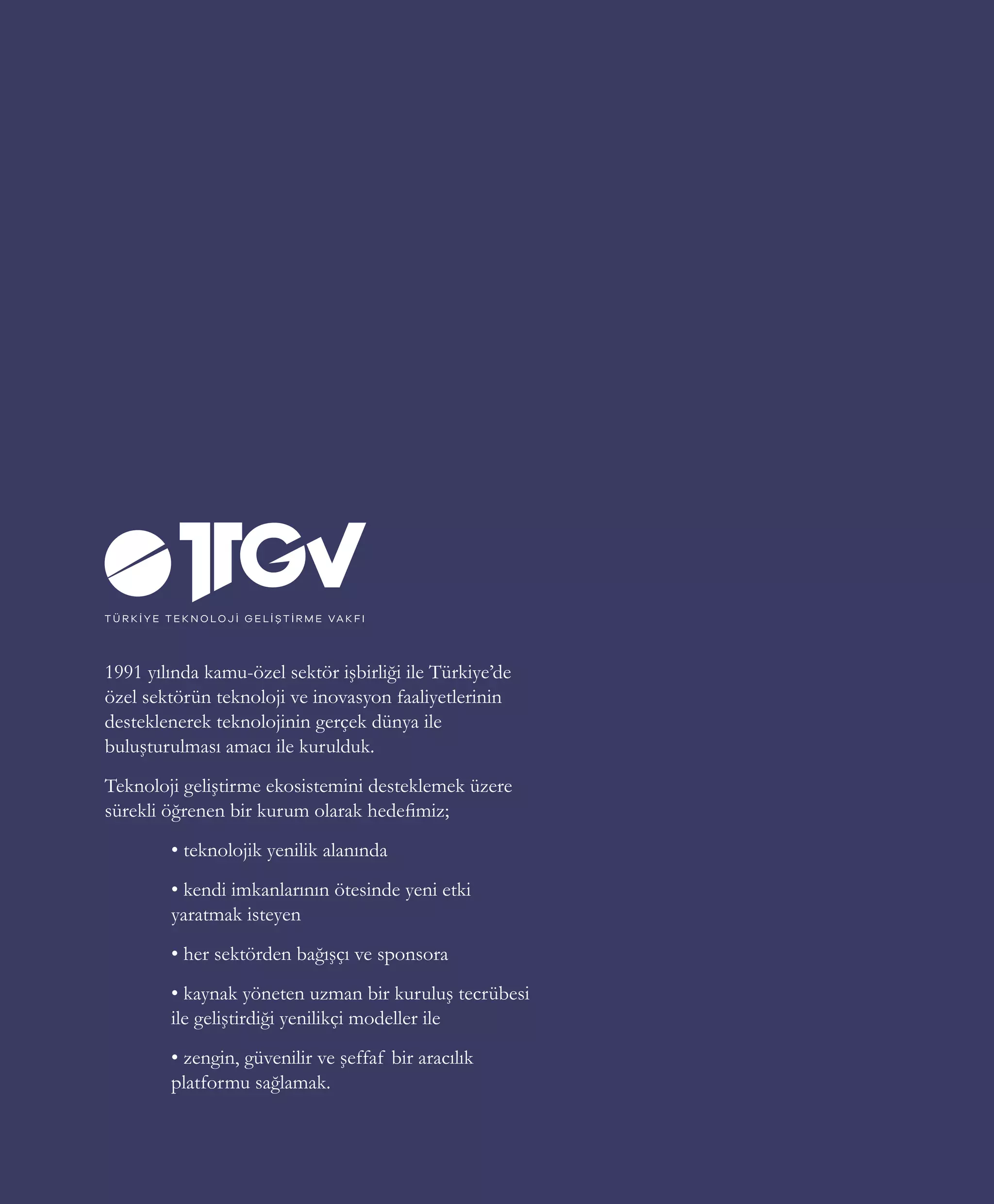 27
1991 yılında kamu-özel sektör işbirliği ile Türkiye’de
özel sektörün teknoloji ve inovasyon faaliyetlerinin
desteklenerek teknolojinin gerçek dünya ile
buluşturulması amacı ile kurulduk.
Teknoloji geliştirme ekosistemini desteklemek üzere
sürekli öğrenen bir kurum olarak hedefimiz;
	 • teknolojik yenilik alanında
	 • kendi imkanlarının ötesinde yeni etki 	
	 yaratmak isteyen
	 • her sektörden bağışçı ve sponsora
	 • kaynak yöneten uzman bir kuruluş tecrübesi
	 ile geliştirdiği yenilikçi modeller ile
	 • zengin, güvenilir ve şeffaf bir aracılık
	 platformu sağlamak.
 