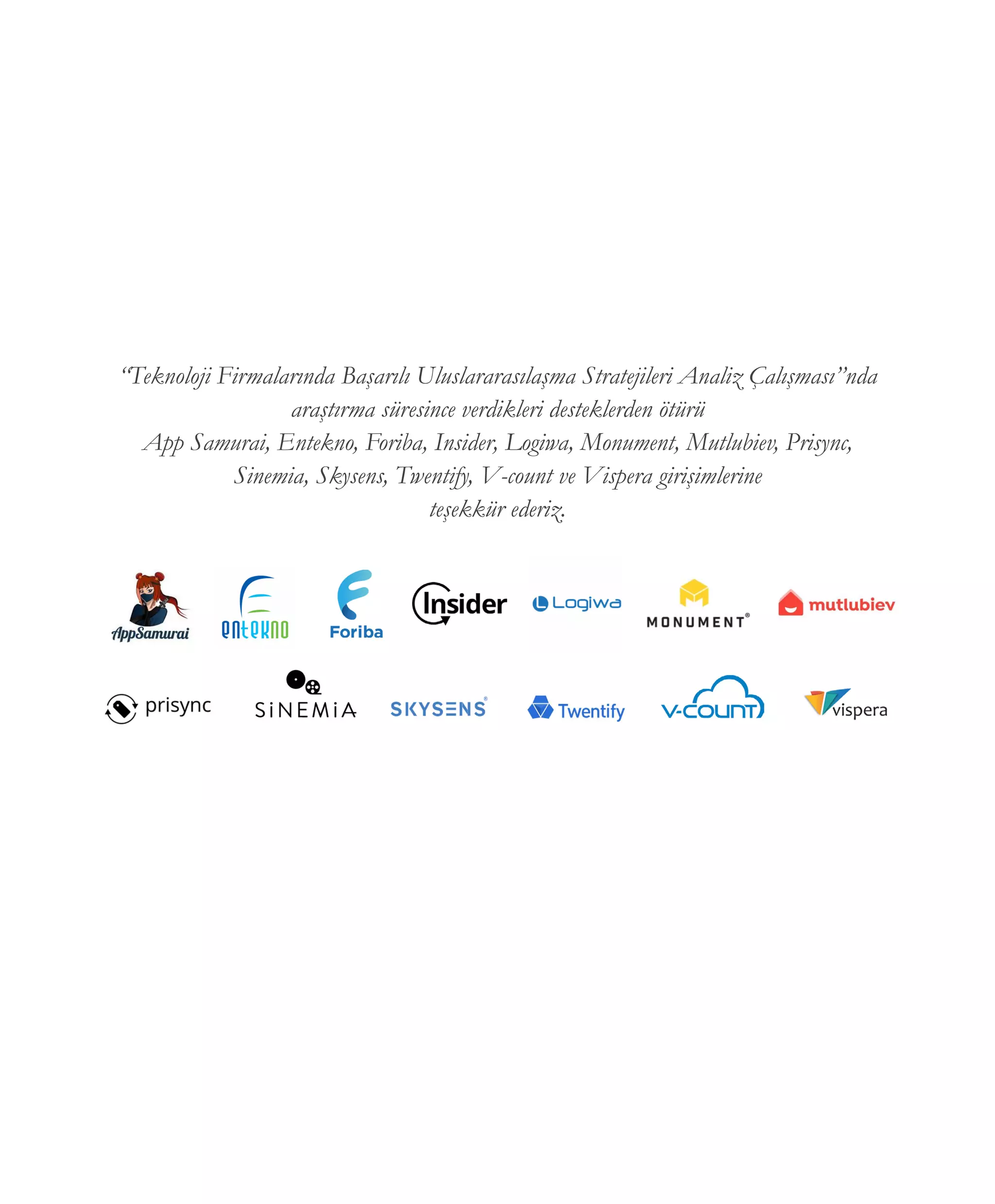 “Teknoloji Firmalarında Başarılı Uluslararasılaşma Stratejileri Analiz Çalışması”nda
araştırma süresince verdikleri desteklerden ötürü
App Samurai, Entekno, Foriba, Insider, Logiwa, Monument, Mutlubiev, Prisync,
Sinemia, Skysens, Twentify, V-count ve Vispera girişimlerine
teşekkür ederiz.
 