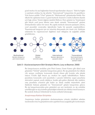 6
genel merkez ile ana bağlantıları finansal raporlamadan oluşuyor.  Tabii bu bağlar
ve paylaşım arttıkça bu tip şirketler “International” kategorisine de geçebiliyor.
Yine benzer şekilde “Uber” girişimi de “Multinational” girişimlerden biridir. Her
ülkede bir yapılanma kurar ve genel merkezle finansal ve marka kullanımı dışında
çok bağı yoktur. Yemek dağıtım işindeki Delivery Hero girişimi ise Yemeksepeti
gibi birçok yerel pazar liderini satın alarak zamanla “International” girişimi
dönüşenlerden sadece bir tanesi. Bu yapıda merkezle deneyim paylaşımı yüksek,
yerel pazardaki oyuncudan öğrenilenler başka bir pazarda uygulanabiliyor.
Transnational kategorisi için ise teknoloji dünyasında çok örnek yok. Etkileşim
anlamında bu organizasyonel dağılımın nasıl olduğunu da aşağıdaki şekilde
görebilirsiniz.
Bu kategorizasyon modeline göre Peak Games, Gram Games gibi dijital oyun
girişimleri “Global” girişimler kategorisine giriyor. Bu tip girişimlerin her ülkede
ofis açması, yerelleşme konusunda duyarlı olması gibi konular arka planda
kalıyor. Ürünle ilgili birçok şey merkezi bir yapıda halledilebiliyor. Sadece
pazarlama konusunda yerel pazarlarda o pazarın kültürüne uygun pazarlama
aktiviteleri yapmak yeterli olabiliyor. Insider gibi girilen ülkelerde ülke müdürü,
satış pazarlama yöneticisi gibi kişiler işe alarak oradaki müşterilerle yakın
ilişkilerde bulunan girişimler ise “International” girişim kategorisine giriyor.
Bu tip kategorizasyonlara göre girişimleri ayrı ayrı incelemek, ne tip zorluklar
çekebileceğini ne tip çözümler geliştirdiğini anlamak için oldukça önem kazanıyor.
Bu nedenle ilerleyen bölümlerde bu kısma atıflarda bulunacağız.
Araştırmaya Katılan Girişimler
Araştırmaya katılan girişimlerin uluslararasılaşma yolunda izledikleri adımları
incelemedenöncebugirişimlerinneleryaptıklarıkısacaaşağıdakigibiözetlenmiştir.
Şekil 3 - Uluslarasılaşmanın Dört Stratejisi (Martin, Lexy ve Beaman, 2000)
 