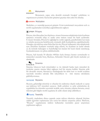 8
Monument
Monument, yapay zeka destekli otomatik fotoğraf yedekleme ve
organizasyon çözümü. Kurucular girişimci geçmişi olan yakın iki arkadaş.
Mutlubiev
Mutlubiev, ev temizliği pazaryeri girişimi. Evini temizletmek isteyenlerin web ve
mobil uygulamadan temizlikçi çağırabilmesini sağlıyor.
Prisync
Prisync,tümdünyadan,herölçektene-ticaretfirmasınarakiplerininürünfiyatlarını
tamamen otomatik takip ve analiz etme imkanı sunan bir SaaS yazılımıdır.
E-ticaret firmaları, Prisync’in sağladığı bu veriler ışığında, panellerinden kar marjı
ve rekabet pozisyonu hedefleyerek otomatik akıllı fiyatlandırma yapabilmektedir.
Örneğin, cep telefonu satan İtalya’dan bir site, Prisync kullanarak, tüm rakiplerinde
aynı cihazların fiyatlarını otomatik takip ederek, bu fiyatların ne kadar altında
ya da üstünde kalacağını ve hedeflediği kar marjını bir kural olarak tanımlayıp,
fiyatlandırmasını oto pilota alabilmektedir.
Prisync, hali hazırda 50 ülkeden 400’den fazla firmaya hizmet vermektedir ve
müşterileri arasında Sony, Bauhaus, Schneider Electric gibi büyük markalar yer
almaktadır.
Sinemia
Sinemia, lokasyon bazlı teknolojileri ve ön ödemeli banka kartı sistemleri ile
üyelerine sınırsız sinema bileti sağlayan özel bir sinema kulübü. Sinemia aylık
bir abonelik sistemi, Sinemia’ya olunduğunda bir debit kart ve mobil uyulama
sayesinde istenilen salonda film izleyebiliyor ve tüm sinema salonlarına
gidebiliyorsunuz.
Skysens
Skysens, geliştirdiği teknoloji ve cihazları ile endüstriye düşük maliyetli ve uçtan
uca kablosuz IoT sistemleri sunuyor. Akıllı şehirlere ve şehir şebekelerine de
uygulabilen bu sistemler sayesinde sıcaklık, nem, titreşim, çalışma durumu, enerji
tüketimi gibi bilgiler mobil uygulama ile anlık olarak takip edilebiliyor.
Twentify
Twentify, markaların dünya çapında yarım milyon tüketiciye ulaşarak büyüme
odaklı içgörüler toplamasına izin veren bir tüketici araştırma şirketi. Platform,
“Bounty” uygulamasını indiren kullanıcılar üzerinden pazar araştırması
yapılmasını sağlıyor.
 