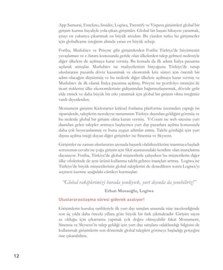 12
App Samurai, Entekno, Insider, Logiwa, Twentify ve Vispera girişimleri global bir
girişim kurma hayaliyle yola çıkan girişimler. Global bir başarı hikayesi yaratmak,
çıtayı en yukarıya çıkartmak en büyük arzuları. Bu yüzden tutku bu girişimciler
için globalleşme isteğinin altında yatan en büyük sebep.
Foriba, Mutlubiev ve Prisync gibi girişimlerden Foriba Türkiye’de büyümenin
yavaşlaması ve e-fatura konusunda geride olan ülkelerden talep gelmesi nedeniyle
diğer ülkelere de açılmaya karar vermiş. Bu konuda da ilk adımı İtalya pazarına
açılarak atmışlar. Mutlubiev ise maliyetlerinin birçoğunu Türkiye’de tutup
uluslararası pazarda döviz kazanmak ve ekonomik kriz süreci için önemli bir
adım olacağını düşünmüş ve bu nedenle diğer ülkelere açılmaya karar vermiş ve
Mutlubiev de ilk olarak İtalya pazarına açılmış. Prisync ise portfolyo stratejisi ile
ticari risklerini ülke ekonomilerinin gidişatından bağımsızlaştırmak, dövizle gelir
elde etmek ve daha büyük bir etki yaratmak için global bir girişim olma isteğimiz
vardı diyenlerden.
Monument girişimi Kickstarter kitlesel fonlama platformu üzerinden yaptığı ön
siparişlerde, taleplerin neredeyse tamamının Türkiye dışından geldiğini görmüş ve
bu nedenle global bir girişim olma kararı vermiş.  V-Count ise web sitesine yurt
dışından gelen talepler artmaya başlayınca yurt dışı pazarlara açılma konusunda
daha çok heyecanlanmış ve buna uygun adımlar atmış. Talebi gördüğü için yurt
dışına açılma isteği duyan diğer girişimler ise Sinemia ve Skysens.
Girişimler ne zaman uluslararası arenada başarılı olabileceklerine inanmaya başladı
sorusunun cevabı ise çoğu girişim için fikir aşamasındaki kendine olan inançlarına
dayanıyor. Foriba, Türkiye’de global müşterilerle çalışırken bu müşterilerin diğer
ülke ofislerinde de aynı ürünü kullanma talebi gelince inançları artmış.  Logiwa ise
Türkiye’de büyük müşterilerinin global rakiplerini de denedikten sonra Logiwa’yı
seçmesi üzerine aşağıdaki cümleyi kurmuşlar:
“Global rakiplerimizi burada yendiysek, yurt dışında da yenebiliriz!”
Erhan Musaoğlu, Logiwa
Uluslararasılaşma süresi giderek azalıyor!
Girişimlerin kuruluş tarihleriyle ilk yurt dışı satışları arasında süre incelendiğinde
son üç yılda daha önceki yıllara göre büyük bir fark çıkmaktadır. Girişim sayısı
az olduğu için çıkarsama yapmak çok doğru olmayabilir fakat Monument,
Sinemia ve Skysens’in talep geldiği için yurt dışı satışlara odaklandığı bilgisini de
kullanırsak girişimlerin son dönemde global talepleri görmeye başladığı gerçeğini
öne çıkarabiliriz.
 