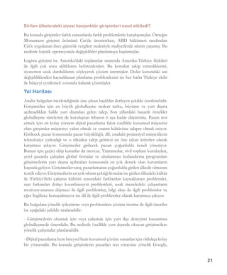 21
Girilen ülkelerdeki siyasi konjonktür girişimleri nasıl etkiledi? 
Bu konuda girişimler farklı zamanlarda farklı problemlerle karşılaşmışlar. Örneğin
Monument girişimi ürününü Çin’de ürettirirken, ABD hükümeti tarafından
Çin’e uygulanan ilave gümrük vergileri nedeniyle maliyetlerde sıkıntı yaşamış. Bu
nedenle lojistik operasyonda değişiklikler planlamaya başlamışlar. 
Logiwa girişimi ise Amerika’daki toplantılar sırasında Amerika-Türkiye ilişkileri
ile ilgili çok soru aldıklarını belirtenlerden. Bu konuları takip etmediklerini,
siyasetten uzak durduklarını söyleyerek çözüm üretmişler. Dolar kurundaki ani
değişikliklerden kaynaklanan planlama problemlerini ise her hafta Türkiye ekibi
ile bütçeyi yenilemek zorunda kalarak çözmüşler. 
Yol Haritası
Analiz bulguları incelendiğinde öne çıkan başlıklar ilerleyen şekilde özetlenebilir.
Girişimciler için en büyük globalleşme nedeni tutku, büyüme ve yurt dışına
açılmadıkları halde yurt dışından gelen talep. Son yıllardaki başarılı örnekler
globalleşme sürelerini de kuruluştan itibaren 6 aya kadar düşürmüş. Pazarı test
etmek için en kolay yöntem dijital pazarlama fakat özellikle kurumsal müşterisi
olan girişimler müşteriye yakın olmak ve oranın kültürüne adapte olmak istiyor.
Girilecek pazar konusunda pazar büyüklüğü, dil, oradaki potansiyel müşterilerin
teknolojiye yatkınlığı ve o ülkeden talep gelmesi en öne çıkan kriterler olarak
karşımıza çıkıyor. Girişimciler girilecek pazarı çoğunlukla kendi yönetiyor.
Bunun için geçici ekip kuranlar da mevcut. Yatırımcılar, sivil toplum kuruluşları,
yerel pazarda çalışılan global firmalar ve uluslararası hızlandırma programları
girişimcilerin yurt dışına açılmaları konusunda en çok destek olan kurumların
başında geliyor. Girişimciler satış, pazarlamanın çoğunlukla girilen ülkede olmasını
tercih ediyor. Girişimcilerin en çok sıkıntı çektiği konular ise girilen ülkedeki kültür
ile Türkiye’deki çalışma kültürü arasındaki farklardan kaynaklanan problemler,
saat farkından dolayı koordinasyon problemleri, uzak mesafedeki çalışanların
motivasyonunun düşmesi ile ilgili problemler, bilgi akışı ile ilgili problemler ve
eğer İngilizce konuşulmuyor ise dil ile ilgili problemler olarak karşımıza çıkıyor.
Bu bulgulara yönelik iyileştirme veya problemlere çözüm üretme ile ilgili öneriler
ise aşağıdaki şekilde sıralanabilir:
- Girişimcilerin okumak için veya çalışmak için yurt dışı deneyimi kazanması
globalleşmede önemlidir. Bu nedenle özellikle yurt dışında okuyan girişimcilere
yönelik çalışmalar planlanabilir.
- Dijital pazarlama hem bireysel hem kurumsal çözüm sunanlar için oldukça kolay
bir yöntemdir. Bu konuda girişimlerin pazarları test etmesine yönelik Google,
 