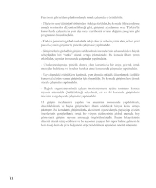 22
Facebook gibi reklam platformlarıyla ortak çalışmalar yürütülebilir.
- Ülkelerin satış kültürleri birbirinden oldukça farklıdır, bu konuda bilinçlendirme
amaçlı seminerler düzenlenebileceği gibi, girişimci adaylarının veya Türkiye’de
kurumlarda çalışanların yurt dışı satış tecrübesini artırıcı değişim programı gibi
programlar düzenlenebilir.
- Türkiye pazarında global markalarla rakip olan ve onların yerini alan, onları yerel
pazarda yenen girişimlere yönelik çalışmalar yapılmalıdır.
- Girişimcilerin global bir girişim sahibi olmak istemelerinin arkasındaki en büyük
sebeplerden biri “tutku” olarak ortaya çıkmaktadır. Bu konuda ilham veren
etkinlikler, yayınlar konusunda çalışmalar yapılmalıdır.
- Uluslararasılaşmaya yönelik destek olan kurumlarla bir araya gelerek ortak
stratejiler belirleme ve beraber hareket etme konusunda çalışmalar yapılmalıdır.
- Yurt dışındaki etkinliklere katılmak, yurt dışında etkinlik düzenlemek özellikle
kurumsal çözüm sunan girişimler için önemlidir. Bu konuda girişimcilere destek
olacak çalışmalar yapılmalıdır.
- Dağıtık organizasyonlarda çalışan motivasyonunu ayakta tutmanın kurucu
sayısını artırmakla çözülebileceği anlatılmalı, en az iki kuruculu girişimlerin
önemini vurgulayacak çalışmalar yapılmalıdır.
13 girişim incelenerek yapılan bu araştırma sonucunda yapılabilecek,
düzeltilebilecek ve başka girişimcilere ilham olabilecek birçok konu ortaya
çıkmıştır. Bu konuların girişimcilerle, ekosistem oyuncularıyla paylaşılıp, çözüm
önerilerinin genişletilerek ortak bir vizyon çizilmesinin global arenada boy
gösterecek girişim sayısını artıracağı öngörülmektedir. Başarı hikayelerinin
düzenli olarak takip edilmesi ve bu raporun yaşayan bir rapor haline gelmesi de
hem takip hem de yeni bulguların değerlendirilmesi açısından önemli olacaktır.
 