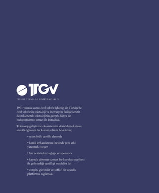 27
1991 yılında kamu-özel sektör işbirliği ile Türkiye’de
özel sektörün teknoloji ve inovasyon faaliyetlerinin
desteklenerek teknolojinin gerçek dünya ile
buluşturulması amacı ile kurulduk.
Teknoloji geliştirme ekosistemini desteklemek üzere
sürekli öğrenen bir kurum olarak hedefimiz;
	 • teknolojik yenilik alanında
	 • kendi imkanlarının ötesinde yeni etki 	
	 yaratmak isteyen
	 • her sektörden bağışçı ve sponsora
	 • kaynak yöneten uzman bir kuruluş tecrübesi
	 ile geliştirdiği yenilikçi modeller ile
	 • zengin, güvenilir ve şeffaf bir aracılık
	 platformu sağlamak.
 