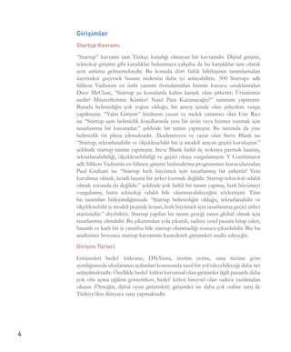4
Girişimler
Startup Kavramı
“Startup” kavramı tam Türkçe karşılığı olmayan bir kavramdır. Dijital girişim,
teknoloji girişimi gibi karşılıklar bulunmaya çalışılsa da bu karşılıklar tam olarak
aynı anlama gelmemektedir. Bu konuda dört farklı bilirkişinin tanımlamaları
üzerinden geçersek bunun nedenini daha iyi anlayabiliriz. 500 Startups adlı
Silikon Vadisinin en ünlü yatırım firmalarından birinin kurucu ortaklarından
Dave McClure, “Startup şu konularda kafası karışık olan şirkettir; Ürünümüz
nedir? Müşterilerimiz Kimler? Nasıl Para Kazanacağız?” tanımını yapmıştır.
Burada belirsizliğin çok yoğun olduğu, bir arayış içinde olan şirketlere vurgu
yapılmıştır. “Yalın Girişim” kitabının yazarı ve melek yatırımcı olan Eric Ries
ise “Startup aşırı belirsizlik koşullarında yeni bir ürün veya hizmet sunmak için
tasarlanmış bir kurumdur.” şeklinde bir tanım yapmıştır. Bu tanımda da yine
belirsizlik ön plana çıkmaktadır. Akademisyen ve yazar olan Steve Blank ise
“Startup, tekrarlanabilir ve ölçeklenebilir bir iş modeli arayan geçici kuruluştur.”
şeklinde startup tanımı yapmıştır. Steve Blank farklı üç noktaya parmak basmış,
tekrarlanabilirliği, ölçeklenebilirliği ve geçici oluşu vurgulamıştır. Y Combinator
adlı Silikon Vadisinin en bilinen girişim hızlandırma programının kurucularından
Paul Graham ise “Startup hızlı büyümek için tasarlanmış bir şirkettir! Yeni
kurulmuş olmak, kendi başına bir şirket kurmak değildir. Startup teknoloji odaklı
olmak zorunda da değildir.” şeklinde çok farklı bir tanım yapmış, hızlı büyümeyi
vurgulamış, hatta teknoloji odaklı bile olunmayabileceğini söylemiştir. Tüm
bu tanımları birleştirdiğimizde “Startup belirsizliğin olduğu, tekrarlanabilir ve
ölçeklenebilir iş modeli peşinde koşan, hızlı büyümek için tasarlanmış geçici şirket
statüsüdür.” diyebiliriz. Startup yapılan bu tanım gereği zaten global olmak için
tasarlanmış olmalıdır. Bu çıkarımdan yola çıkarak; sadece yerel pazara hitap eden,
başarılı ve karlı bir iş yaratılsa bile startup olunmadığı sonucu çıkarılabilir. Biz bu
analizimiz boyunca startup kavramını kastederek girişimleri analiz edeceğiz.
Girişim Türleri
Girişimleri hedef kitlesine, DNA’sına, üretim yerine, satış türüne göre
ayırdığımızda uluslararası açılımları konusunda nasıl bir yol izleyebileceği daha net
anlaşılmaktadır. Özellikle hedef kitlesi kurumsal olan girişimler ilgili pazarda daha
çok ofis açma eğilimi gösterirken, hedef kitlesi bireysel olan sadece yazılımdan
oluşan (Örneğin, dijital oyun girişimleri) girişimler ise daha çok online satış ile
Türkiye’den dünyaya satış yapmaktadır.   
 