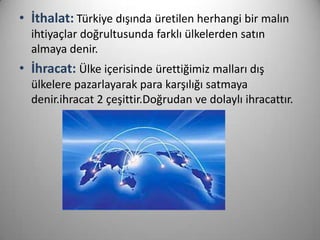 • İthalat: Türkiye dışında üretilen herhangi bir malın
ihtiyaçlar doğrultusunda farklı ülkelerden satın
almaya denir.

• İhracat: Ülke içerisinde ürettiğimiz malları dış
ülkelere pazarlayarak para karşılığı satmaya
denir.ihracat 2 çeşittir.Doğrudan ve dolaylı ihracattır.

 