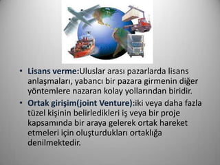 • Lisans verme:Uluslar arası pazarlarda lisans
anlaşmaları, yabancı bir pazara girmenin diğer
yöntemlere nazaran kolay yollarından biridir.
• Ortak girişim(joint Venture):iki veya daha fazla
tüzel kişinin belirledikleri iş veya bir proje
kapsamında bir araya gelerek ortak hareket
etmeleri için oluşturdukları ortaklığa
denilmektedir.

 