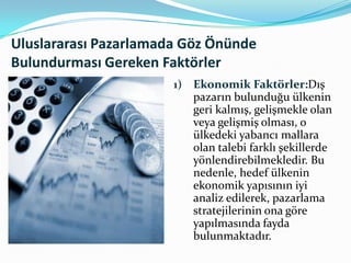 Uluslararası Pazarlamada Göz Önünde
Bulundurması Gereken Faktörler
1)

Ekonomik Faktörler:Dış
pazarın bulunduğu ülkenin
geri kalmış, gelişmekle olan
veya gelişmiş olması, o
ülkedeki yabancı mallara
olan talebi farklı şekillerde
yönlendirebilmekledir. Bu
nedenle, hedef ülkenin
ekonomik yapısının iyi
analiz edilerek, pazarlama
stratejilerinin ona göre
yapılmasında fayda
bulunmaktadır.

 