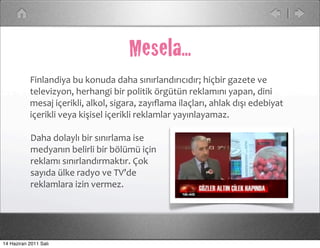 Mesela...
           Finlandiya	
  bu	
  konuda	
  daha	
  sınırlandırıcıdır;	
  hiçbir	
  gazete	
  ve	
  
           televizyon,	
  herhangi	
  bir	
  politik	
  örgütün	
  reklamını	
  yapan,	
  dini	
  
           mesaj	
  içerikli,	
  alkol,	
  sigara,	
  zayıﬂama	
  ilaçları,	
  ahlak	
  dışı	
  edebiyat	
  
           içerikli	
  veya	
  kişisel	
  içerikli	
  reklamlar	
  yayınlayamaz.	
  

            Daha	
  dolaylı	
  bir	
  sınırlama	
  ise	
  
            medyanın	
  belirli	
  bir	
  bölümü	
  için	
  
            reklamı	
  sınırlandırmaktır.	
  Çok	
  
            sayıda	
  ülke	
  radyo	
  ve	
  TV’de	
  
            reklamlara	
  izin	
  vermez.




14 Haziran 2011 Salı
 