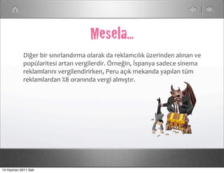 Mesela...
             Diğer	
  bir	
  sınırlandırma	
  olarak	
  da	
  reklamcılık	
  üzerinden	
  alınan	
  ve	
  
             popülaritesi	
  artan	
  vergilerdir.	
  Örneğin,	
  İspanya	
  sadece	
  sinema	
  
             reklamlarını	
  vergilendirirken,	
  Peru	
  açık	
  mekanda	
  yapılan	
  tüm	
  
             reklamlardan	
  %8	
  oranında	
  vergi	
  almıştır.




14 Haziran 2011 Salı
 