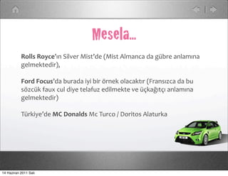 Mesela...
           Rolls	
  Royce’ın	
  Silver	
  Mist’de	
  (Mist	
  Almanca	
  da	
  gübre	
  anlamına	
  
           gelmektedir),

           Ford	
  Focus’da	
  burada	
  iyi	
  bir	
  örnek	
  olacaktır	
  (Fransızca	
  da	
  bu	
  
           sözcük	
  faux	
  cul	
  diye	
  telafuz	
  edilmekte	
  ve	
  üçkağıtçı	
  anlamına	
  
           gelmektedir)

           Türkiye’de	
  MC	
  Donalds	
  Mc	
  Turco	
  /	
  Doritos	
  Alaturka




14 Haziran 2011 Salı
 