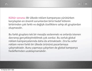 Kültür	
  sorunu:	
  Bir	
  ülkede	
  reklam	
  kampanyası	
  yürütürken	
  
           karşılaşılan	
  en	
  önemli	
  sorunlardan	
  birisi	
  hedef	
  kitlenin	
  
           birbirinden	
  çok	
  farklı	
  ve	
  değişik	
  özelliklere	
  sahip	
  alt	
  gruplardan	
  
           oluşmasıdır.	
  

           Bu	
  farklı	
  gruplara	
  tek	
  bir	
  mesajla	
  seslenmek	
  ve	
  onlarda	
  istenen	
  
           davranışı	
  gerçekleştirebilmek	
  çok	
  zordur.	
  Bu	
  zorluk	
  glokal	
  
           reklam	
  kampanyalarında	
  daha	
  da	
  artmaktadır.	
  Zira	
  bu	
  sefer	
  
           reklam	
  veren	
  farklı	
  bir	
  ülkede	
  ürününü	
  pazarlamaya	
  
           çalışmaktadır.	
  Bunu	
  yapmaya	
  çalışırken	
  de	
  global	
  kampanya	
  
           hedeﬂerinden	
  uzaklaşmamalıdır.




14 Haziran 2011 Salı
 