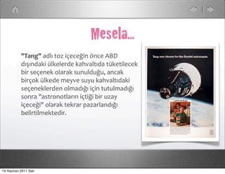 Mesela...
           "Tang"	
  adlı	
  toz	
  içeceğin	
  önce	
  ABD	
  
           dışındaki	
  ülkelerde	
  kahvaltıda	
  tüketilecek	
  
           bir	
  seçenek	
  olarak	
  sunulduğu,	
  ancak	
  
           birçok	
  ülkede	
  meyve	
  suyu	
  kahvaltıdaki	
  
           seçeneklerden	
  olmadığı	
  için	
  tutulmadığı	
  
           sonra	
  "astronotların	
  içtiği	
  bir	
  uzay	
  
           içeceği"	
  olarak	
  tekrar	
  pazarlandığı	
  
           belirtilmektedir.	
  




14 Haziran 2011 Salı
 