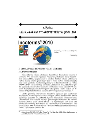 3. Bölüm
ULUSLARARASI TİCARETTE TESLİM ŞEKİLLERİ
Gerçek bilgi, yaparak, denenerek öğretilen
bilgidir.
Descartes
3. ULUSLARARASI TİCARETTE TESLİM ŞEKİLLERİ
3. 1. INCOTERMS 2010
Merkezi Paris'te bulunan Uluslararası Ticaret Odası (International Chamber of
Commerce-ICC) tarafından yayınlanan “Incoterms”, uluslararası ticaret hareketle-
rinde anlaşmazlıkları, uyuşmazlıkları ve hukuksal ihtilafları ortadan kaldırmak ve
böylece alıcı ile satıcının gereksiz yere para ve zaman kaybını önlemek amacıyla,
alım - satım işlemlerine bazı kurallar getirmiş ve bu düzenlemeleri ilk kez 1936'da
"INCOTERMS" adıyla yürürlüğe koymuştur. 2010 yılında INCOTERMS‟ler göz-
den geçirilerek yeniden kaleme alınmıştır. Milletlerarası Ticaret Odası (MTO) tara-
fından düzenlenen yeknesak kurallar genel kabul görmüş kurallar olup en son dü-
zenleme 27 Eylül 2010 tarihinde Incoterms 2010 revizyonunu yayınlamıştır.18
Gözden geçirilmiş yeni versiyonu ticarette ve taşımadaki yeni uygulamaları
dikkate alarak hazırlanmıştır. Söz konusu revizyon, 1 Ocak 2011 tarihinden itibaren
uygulamaya geçecektir. INCOTERMS, İngilizce (International commercial terms)
kelimelerinden bazı hecelerin bir araya getirilmesiyle oluşturulmuş bir terimdir.
Incoterms 2010‟da teslim şekilleri 13‟den 11‟e düşürülmüştür. Dört teslim şekli
yürürlükten kaldırılmış, buna karşılık iki yeni teslim şekli oluşturulmuştur. Yeni
teslim şekilleri DAP (Yerinede Teslim - Delivered At Place) ve DAT (Terminalde
Teslim - Delivered At Terminal)‟dır.
18
Abdurrahman ÖZALP (2007). Dış Ticaret’te Yeni Kurallar UCP 600’ın Kullanılması ve
Akreditif, İstanbul: Türkmen Kitabevi, ss.4-5.
 