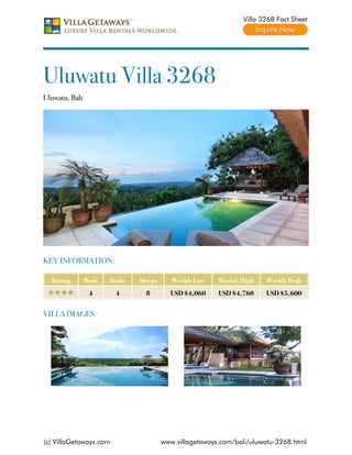 Villa 3268 Fact Sheet




Uluwatu Villa 3268
Uluwatu, Bali




KEY INFORMATION:

  Rating        Beds   Baths   Sleeps      Weekly Low    Weekly High   Weekly Peak
                 4      4        8        USD $4,060     USD $4,760    USD $5,600


VILLA IMAGES




(c) VillaGetaways.com                   www.villagetaways.com/bali/uluwatu-3268.html
 
