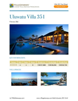 Villa 351 Fact Sheet




Uluwatu Villa 351
Uluwatu, Bali




KEY INFORMATION:

  Rating        Beds   Baths   Sleeps     Weekly Low    Weekly High    Weekly Peak
                 4      4        8       USD $7,000     USD $8,050     USD $8,750


VILLA IMAGES




(c) VillaGetaways.com                   www.villagetaways.com/bali/uluwatu-351.html
 