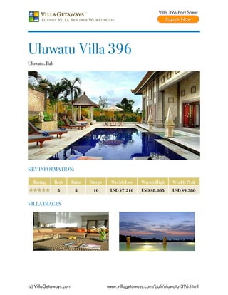 Villa 396 Fact Sheet




Uluwatu Villa 396
Uluwatu, Bali




KEY INFORMATION:

  Rating        Beds   Baths   Sleeps     Weekly Low    Weekly High    Weekly Peak
                 5      5       10       USD $7,210     USD $8,085     USD $9,380


VILLA IMAGES




(c) VillaGetaways.com                   www.villagetaways.com/bali/uluwatu-396.html
 