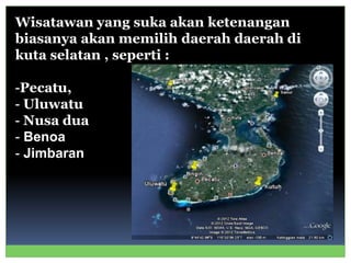 Wisatawan yang suka akan ketenangan
biasanya akan memilih daerah daerah di
kuta selatan , seperti :
-Pecatu,
- Uluwatu
- Nusa dua
- Benoa
- Jimbaran
 