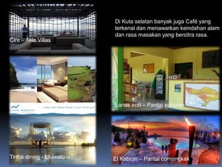 6/26/2014
Di Kuta selatan banyak juga Café yang
terkenal dan menawarkan keindahan alam
dan rasa masakan yang bercitra rasa.
Cire – Alila Villas
Lands end – Pantai suburan
Tirtha dining - Uluwatu El Kabron – Pantai comongkak
 