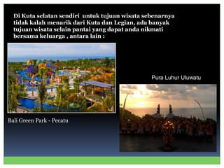 Di Kuta selatan sendiri untuk tujuan wisata sebenarnya
tidak kalah menarik dari Kuta dan Legian, ada banyak
tujuan wisata selain pantai yang dapat anda nikmati
bersama keluarga , antara lain :
Bali Green Park - Pecatu
Pura Luhur Uluwatu
 