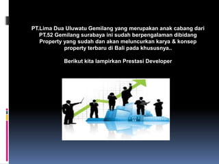 PT.Lima Dua Uluwatu Gemilang yang merupakan anak cabang dari
PT.52 Gemilang surabaya ini sudah berpengalaman dibidang
Property yang sudah dan akan meluncurkan karya & konsep
property terbaru di Bali pada khususnya..
Berikut kita lampirkan Prestasi Developer
 