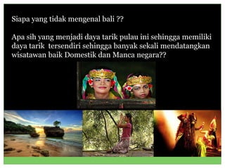 Siapa yang tidak mengenal bali ??
Apa sih yang menjadi daya tarik pulau ini sehingga memiliki
daya tarik tersendiri sehingga banyak sekali mendatangkan
wisatawan baik Domestik dan Manca negara??
 