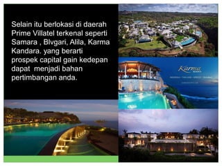 Selain itu berlokasi di daerah
Prime Villatel terkenal seperti
Samara , Blvgari, Alila, Karma
Kandara. yang berarti
prospek capital gain kedepan
dapat menjadi bahan
pertimbangan anda.
 