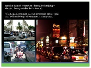 Semakin banyak wisatawan datang berkunjung =
Macet ( biasanya waktu Peak Season)
Kuta,Legian,Seminyak daerah keramaian di bali yang
sudah dikenal dengan kemacetan jalan rayanya.
 