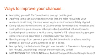Ways to improve your chances
● Marketing yourself! Can’t emphasize enough on this gem!
● Applying to the scholarships/fellowships that are most relevant to your
research or will bring the most value to you even if not completely aligned.
● Doing voluntarily work related to CS awareness for women and minorities and
stating them in your essay (or other possible (un)related voluntarily work).
● Leadership tasks mather a lot like taking lead of a CS related reading group or
conference or co-organizing a workshop with your adviser.
● Reading essays from previous years if publicly available or at least reading
profiles of previous years awardees to get a sense.
● Not applying the last minute (though I was awarded a few awards by applying
last minute). Just don’t go through the unnecessary stress!
● NOT MISSING THE DEADLINES (use Todoist/Google Calendar/Google Keeps)!
 