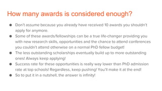 How many awards is considered enough?
● Don’t assume because you already have received 10 awards you shouldn’t
apply for anymore.
● Some of these awards/fellowships can be a true life-changer providing you
with new research skills, opportunities and the chance to attend conferences
you couldn’t attend otherwise on a normal PhD fellow budget!
● The less outstanding scholarships eventually build up to more outstanding
ones! Always keep applying!
● Success rate for these opportunities is really way lower than PhD admission
rate at top schools! Regardless, keep pushing! You’ll make it at the end!
● So to put it in a nutshell, the answer is infinity!
 