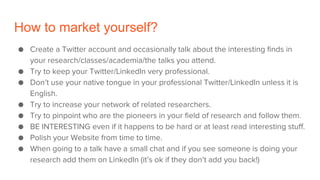 How to market yourself?
● Create a Twitter account and occasionally talk about the interesting finds in
your research/classes/academia/the talks you attend.
● Try to keep your Twitter/LinkedIn very professional.
● Don’t use your native tongue in your professional Twitter/LinkedIn unless it is
English.
● Try to increase your network of related researchers.
● Try to pinpoint who are the pioneers in your field of research and follow them.
● BE INTERESTING even if it happens to be hard or at least read interesting stuff.
● Polish your Website from time to time.
● When going to a talk have a small chat and if you see someone is doing your
research add them on LinkedIn (it’s ok if they don’t add you back!)
 