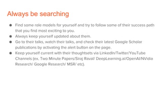 Always be searching
● Find some role models for yourself and try to follow some of their success path
that you find most exciting to you.
● Always keep yourself updated about them.
● Go to their talks, watch their talks, and check their latest Google Scholar
publications by activating the alert button on the page.
● Keep yourself current with their thoughtsets via LinkedIn/Twitter/YouTube
Channels (ex. Two Minute Papers/Siraj Raval/ DeepLearning.ai/OpenAI/NVidia
Research/ Google Research/ MSR/ etc).
 