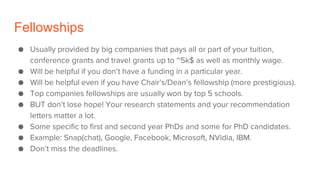 Fellowships
● Usually provided by big companies that pays all or part of your tuition,
conference grants and travel grants up to ~5k$ as well as monthly wage.
● Will be helpful if you don’t have a funding in a particular year.
● Will be helpful even if you have Chair’s/Dean’s fellowship (more prestigious).
● Top companies fellowships are usually won by top 5 schools.
● BUT don’t lose hope! Your research statements and your recommendation
letters matter a lot.
● Some specific to first and second year PhDs and some for PhD candidates.
● Example: Snap(chat), Google, Facebook, Microsoft, NVidia, IBM.
● Don’t miss the deadlines.
 