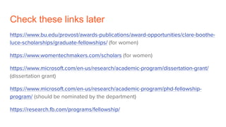 Check these links later
https://www.bu.edu/provost/awards-publications/award-opportunities/clare-boothe-
luce-scholarships/graduate-fellowships/ (for women)
https://www.womentechmakers.com/scholars (for women)
https://www.microsoft.com/en-us/research/academic-program/dissertation-grant/
(dissertation grant)
https://www.microsoft.com/en-us/research/academic-program/phd-fellowship-
program/ (should be nominated by the department)
https://research.fb.com/programs/fellowship/
 