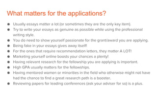 What matters for the applications?
● Usually essays matter a lot (or sometimes they are the only key item).
● Try to write your essays as genuine as possible while using the professional
writing style.
● You do need to show yourself passionate for the grant/award you are applying.
● Being fake in your essays gives away itself!
● For the ones that require recommendation letters, they matter A LOT!
● Marketing yourself online boosts your chances a plenty!
● Having relevant research for the fellowship you are applying is important.
● High GPA usually matters for the fellowships.
● Having mentored women or minorities in the field who otherwise might not have
had the chance to find a great research path is a booster.
● Reviewing papers for leading conferences (ask your adviser for so) is a plus.
 