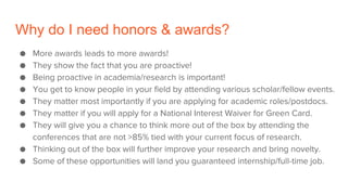 Why do I need honors & awards?
● More awards leads to more awards!
● They show the fact that you are proactive!
● Being proactive in academia/research is important!
● You get to know people in your field by attending various scholar/fellow events.
● They matter most importantly if you are applying for academic roles/postdocs.
● They matter if you will apply for a National Interest Waiver for Green Card.
● They will give you a chance to think more out of the box by attending the
conferences that are not >85% tied with your current focus of research.
● Thinking out of the box will further improve your research and bring novelty.
● Some of these opportunities will land you guaranteed internship/full-time job.
 