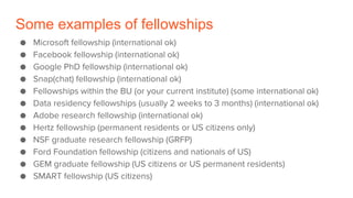 Some examples of fellowships
● Microsoft fellowship (international ok)
● Facebook fellowship (international ok)
● Google PhD fellowship (international ok)
● Snap(chat) fellowship (international ok)
● Fellowships within the BU (or your current institute) (some international ok)
● Data residency fellowships (usually 2 weeks to 3 months) (international ok)
● Adobe research fellowship (international ok)
● Hertz fellowship (permanent residents or US citizens only)
● NSF graduate research fellowship (GRFP)
● Ford Foundation fellowship (citizens and nationals of US)
● GEM graduate fellowship (US citizens or US permanent residents)
● SMART fellowship (US citizens)
 